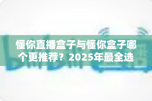 懂你直播盒子与懂你盒子哪个更推荐?2025年最全选购对比指南帮你一次看懂 懂你直播盒子与懂你盒子哪个更推荐?2025年最全选购对比指南帮你一次看懂