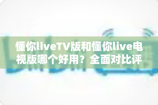 懂你liveTV版和懂你live电视版哪个好用？全面对比评测与实用选购指南
