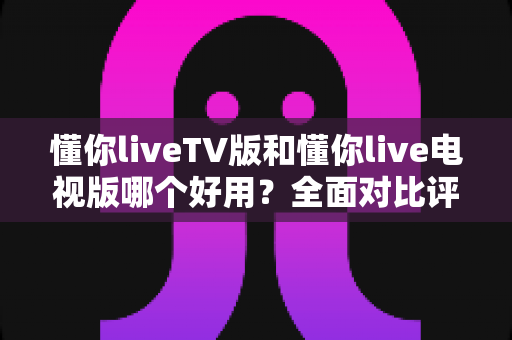 懂你liveTV版和懂你live电视版哪个好用？全面对比评测与实用选购指南
