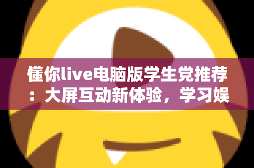 懂你live电脑版学生党推荐:大屏互动新体验,学习娱乐两不误的实用指南 懂你live电脑版学生党推荐:大屏互动新体验,学习娱乐两不误的实用指南