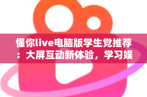 懂你live电脑版学生党推荐:大屏互动新体验,学习娱乐两不误的实用指南 懂你live电脑版学生党推荐:大屏互动新体验,学习娱乐两不误的实用指南