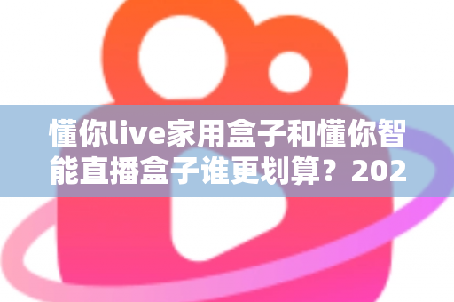 懂你live家用盒子和懂你智能直播盒子谁更划算？2025年最全性价比对比与选购避坑指南