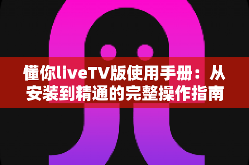 懂你liveTV版使用手册：从安装到精通的完整操作指南，新手也能快速上手的电视直播神器