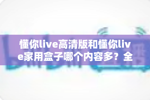 懂你live高清版和懂你live家用盒子哪个内容多？全面对比解析帮你做出最佳选择