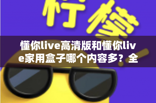 懂你live高清版和懂你live家用盒子哪个内容多？全面对比解析帮你做出最佳选择