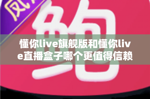 懂你live旗舰版和懂你live直播盒子哪个更值得信赖?深度对比评测与避坑选购指南 懂你live旗舰版和懂你live直播盒子哪个更值得信赖?深度对比评测与避坑选购指南