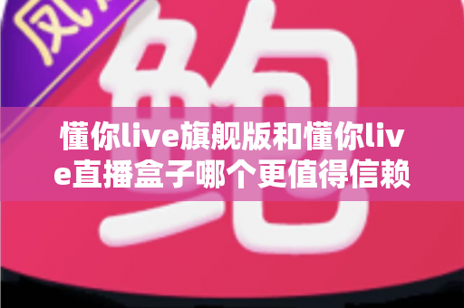 懂你live旗舰版和懂你live直播盒子哪个更值得信赖？深度对比评测与避坑选购指南
