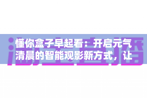 懂你盒子早起看:开启元气清晨的智能观影新方式,让每一天从美好开始 懂你盒子早起看:开启元气清晨的智能观影新方式,让每一天从美好开始