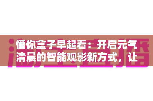 懂你盒子早起看:开启元气清晨的智能观影新方式,让每一天从美好开始 懂你盒子早起看:开启元气清晨的智能观影新方式,让每一天从美好开始