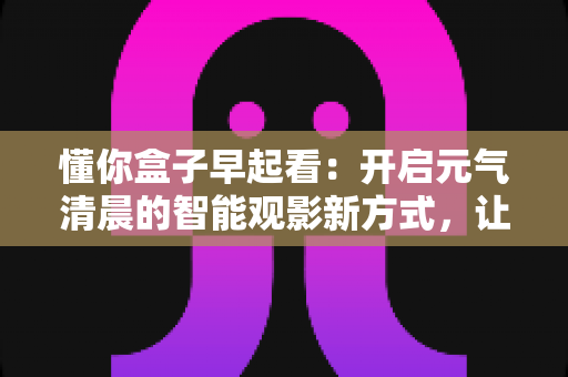 懂你盒子早起看:开启元气清晨的智能观影新方式,让每一天从美好开始 懂你盒子早起看:开启元气清晨的智能观影新方式,让每一天从美好开始