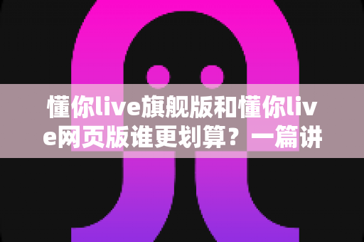 懂你live旗舰版和懂你live网页版谁更划算？一篇讲透性价比的选购指南