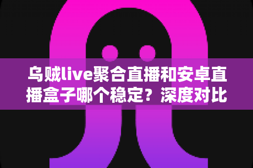 乌贼live聚合直播和安卓直播盒子哪个稳定？深度对比解析助你选出最稳直播观影方案