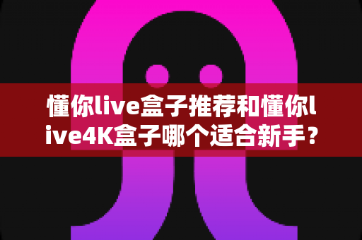 懂你live盒子推荐和懂你live4K盒子哪个适合新手？新手选购避坑指南与全面对比解析
