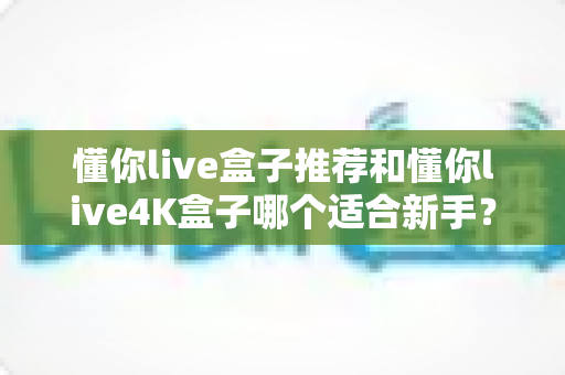 懂你live盒子推荐和懂你live4K盒子哪个适合新手？新手选购避坑指南与全面对比解析