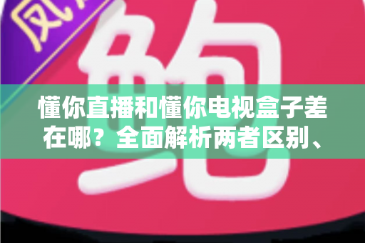 懂你直播和懂你电视盒子差在哪?全面解析两者区别、优缺点与选购指南 懂你直播和懂你电视盒子差在哪?全面解析两者区别、优缺点与选购指南