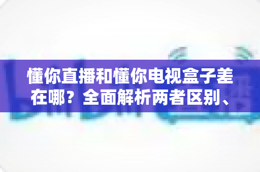 懂你直播和懂你电视盒子差在哪?全面解析两者区别、优缺点与选购指南 懂你直播和懂你电视盒子差在哪?全面解析两者区别、优缺点与选购指南