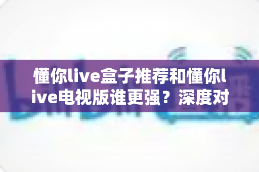 懂你live盒子推荐和懂你live电视版谁更强？深度对比全解析，帮你选对大屏观影方案
