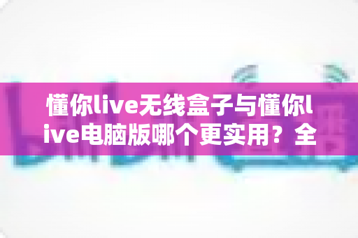 懂你live无线盒子与懂你live电脑版哪个更实用？全方位对比帮你找到最适合的直播方案