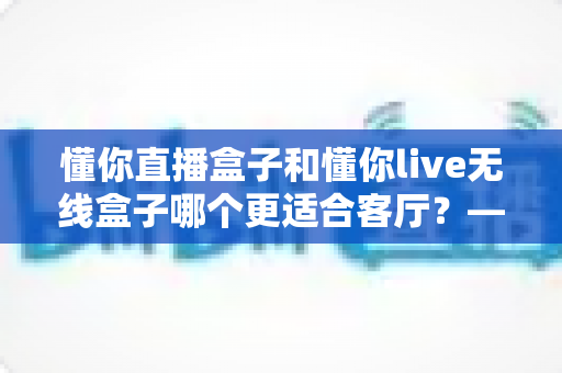 懂你直播盒子和懂你live无线盒子哪个更适合客厅？——客厅电视盒子深度对比评测与选购指南