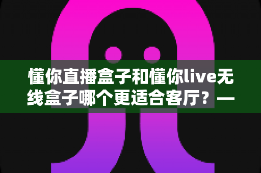 懂你直播盒子和懂你live无线盒子哪个更适合客厅？——客厅电视盒子深度对比评测与选购指南