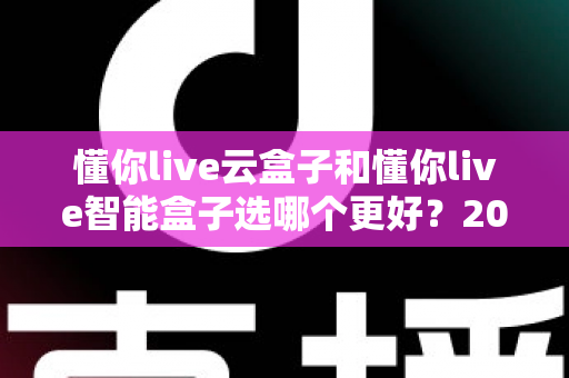懂你live云盒子和懂你live智能盒子选哪个更好？2025年最新选购指南与深度对比全解析