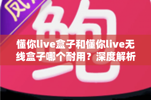 懂你live盒子和懂你live无线盒子哪个耐用？深度解析两款直播盒子的寿命差异与科学选购指南