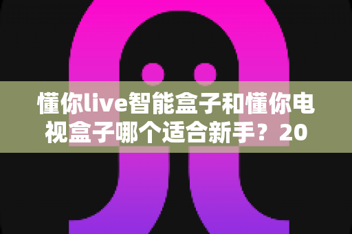 懂你live智能盒子和懂你电视盒子哪个适合新手？2024年新手选购全攻略与深度对比指南