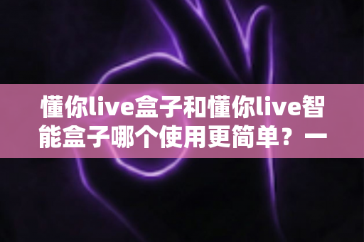 懂你live盒子和懂你live智能盒子哪个使用更简单?一文学会挑选适合自己的直播设备 懂你live盒子和懂你live智能盒子哪个使用更简单?一文学会挑选适合自己的直播设备
