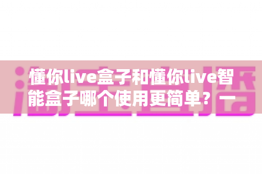 懂你live盒子和懂你live智能盒子哪个使用更简单?一文学会挑选适合自己的直播设备 懂你live盒子和懂你live智能盒子哪个使用更简单?一文学会挑选适合自己的直播设备