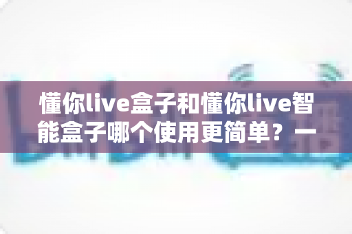 懂你live盒子和懂你live智能盒子哪个使用更简单?一文学会挑选适合自己的直播设备 懂你live盒子和懂你live智能盒子哪个使用更简单?一文学会挑选适合自己的直播设备
