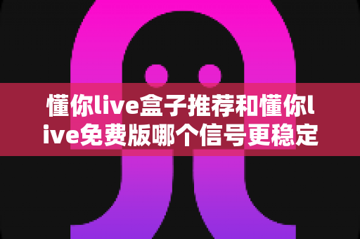 懂你live盒子推荐和懂你live免费版哪个信号更稳定？全面解析两大版本信号差异与选购指南