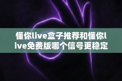 懂你live盒子推荐和懂你live免费版哪个信号更稳定？全面解析两大版本信号差异与选购指南