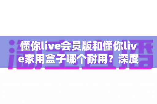 懂你live会员版和懂你live家用盒子哪个耐用?深度对比解析与实用选购全攻略 懂你live会员版和懂你live家用盒子哪个耐用?深度对比解析与实用选购全攻略