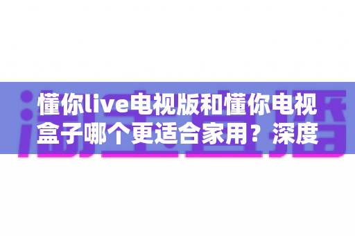 懂你live电视版和懂你电视盒子哪个更适合家用？深度对比帮你选出最佳客厅影音方案