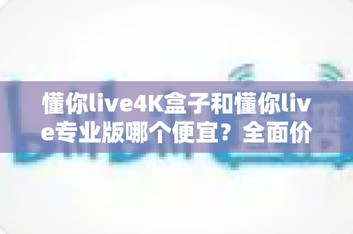 懂你live4K盒子和懂你live专业版哪个便宜？全面价格与价值对比指南