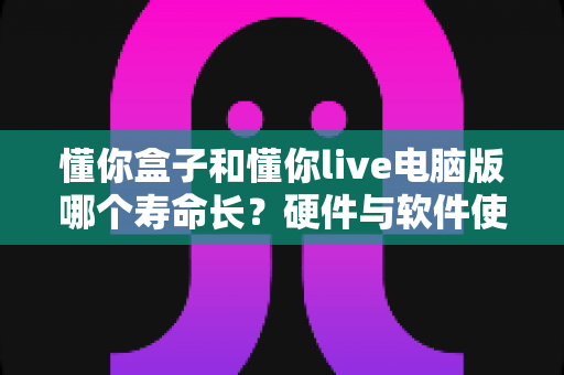 懂你盒子和懂你live电脑版哪个寿命长？硬件与软件使用寿命深度对比及延长寿命全攻略