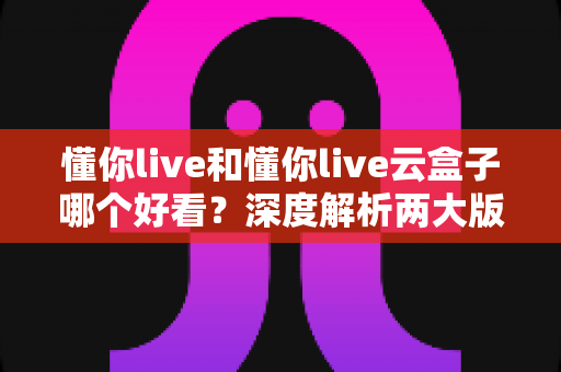 懂你live和懂你live云盒子哪个好看？深度解析两大版本的视觉体验与选择攻略
