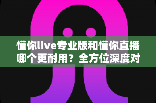 懂你live专业版和懂你直播哪个更耐用？全方位深度对比解析，帮你选对不踩坑