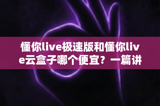 懂你live极速版和懂你live云盒子哪个便宜？一篇讲透价格与性价比的选购指南