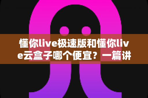 懂你live极速版和懂你live云盒子哪个便宜？一篇讲透价格与性价比的选购指南