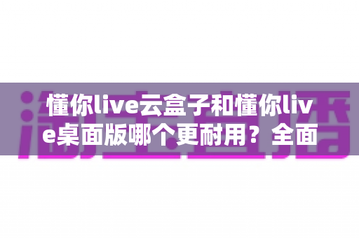 懂你live云盒子和懂你live桌面版哪个更耐用?全面对比分析与选购指南 懂你live云盒子和懂你live桌面版哪个更耐用?全面对比分析与选购指南