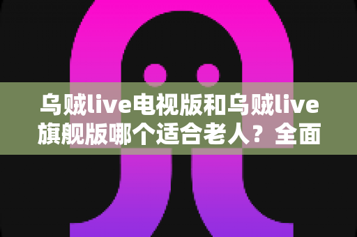 乌贼live电视版和乌贼live旗舰版哪个适合老人？全面对比解析与家庭选购实用指南