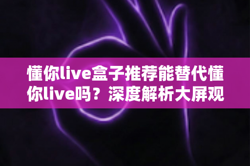 懂你live盒子推荐能替代懂你live吗？深度解析大屏观影方案的选择思路