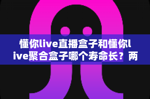 懂你live直播盒子和懂你live聚合盒子哪个寿命长?两款盒子使用寿命深度对比与选购避坑指南 懂你live直播盒子和懂你live聚合盒子哪个寿命长?两款盒子使用寿命深度对比与选购避坑指南