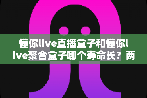 懂你live直播盒子和懂你live聚合盒子哪个寿命长?两款盒子使用寿命深度对比与选购避坑指南 懂你live直播盒子和懂你live聚合盒子哪个寿命长?两款盒子使用寿命深度对比与选购避坑指南