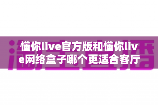 懂你live官方版和懂你live网络盒子哪个更适合客厅？客厅大屏观影方案深度对比与选购指南