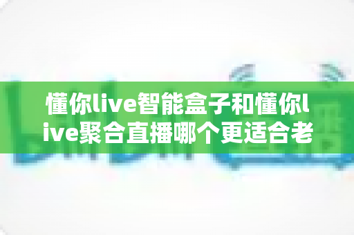 懂你live智能盒子和懂你live聚合直播哪个更适合老人用?——一份写给子女的适老化观看设备选购指南 懂你live智能盒子和懂你live聚合直播哪个更适合老人用?——一份写给子女的适老化观看设备选购指南