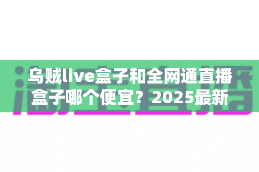 乌贼live盒子和全网通直播盒子哪个便宜?2025最新价格对比与避坑选购指南 乌贼live盒子和全网通直播盒子哪个便宜?2025最新价格对比与避坑选购指南