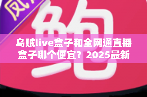 乌贼live盒子和全网通直播盒子哪个便宜？2025最新价格对比与避坑选购指南