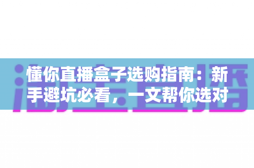 懂你直播盒子选购指南:新手避坑必看,一文帮你选对开播利器 懂你直播盒子选购指南:新手避坑必看,一文帮你选对开播利器